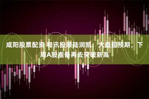 咸阳股票配资 和讯投顾陆润凯：大盘超预期，下周A股准备再去突破新高