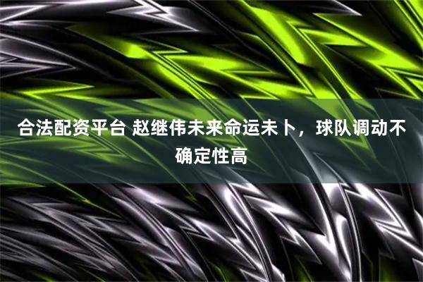 合法配资平台 赵继伟未来命运未卜，球队调动不确定性高