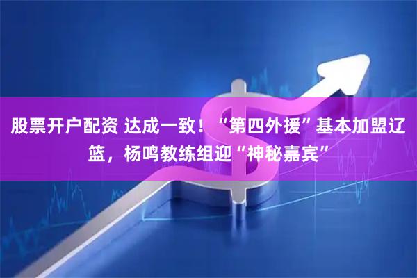 股票开户配资 达成一致！“第四外援”基本加盟辽篮，杨鸣教练组迎“神秘嘉宾”