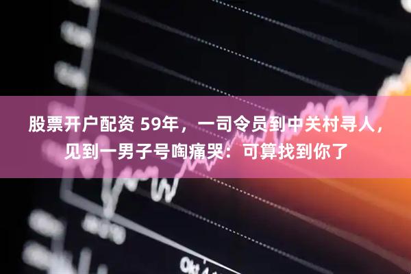 股票开户配资 59年，一司令员到中关村寻人，见到一男子号啕痛哭：可算找到你了